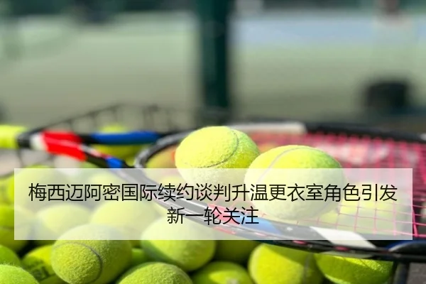 梅西迈阿密国际续约谈判升温更衣室角色引发新一轮关注