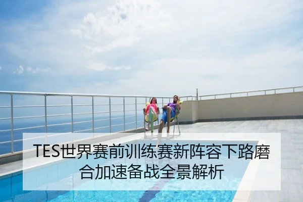 TES世界赛前训练赛新阵容下路磨合加速备战全景解析
