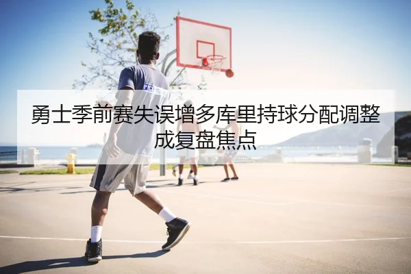 勇士季前赛失误增多库里持球分配调整成复盘焦点